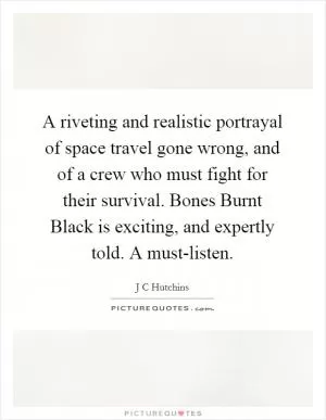 A riveting and realistic portrayal of space travel gone wrong, and of a crew who must fight for their survival. Bones Burnt Black is exciting, and expertly told. A must-listen Picture Quote #1