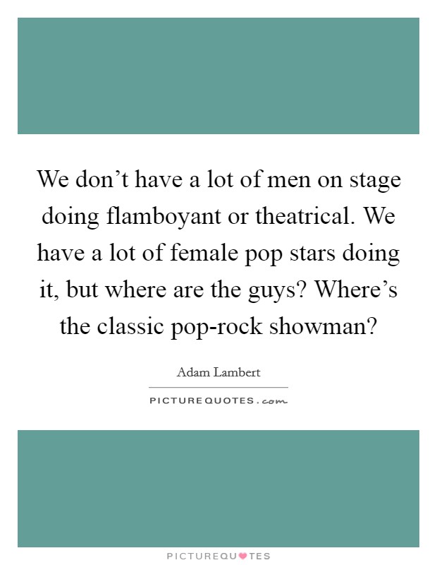 We don't have a lot of men on stage doing flamboyant or theatrical. We have a lot of female pop stars doing it, but where are the guys? Where's the classic pop-rock showman? Picture Quote #1