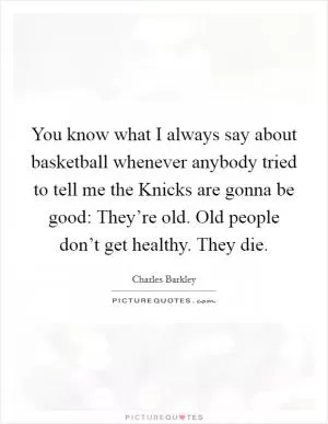 You know what I always say about basketball whenever anybody tried to tell me the Knicks are gonna be good: They’re old. Old people don’t get healthy. They die Picture Quote #1