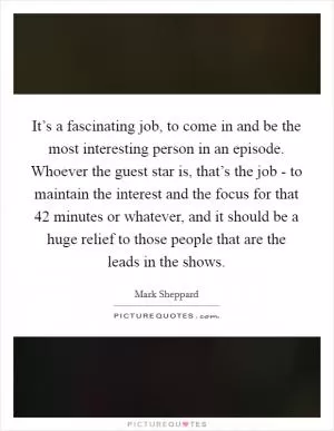 It’s a fascinating job, to come in and be the most interesting person in an episode. Whoever the guest star is, that’s the job - to maintain the interest and the focus for that 42 minutes or whatever, and it should be a huge relief to those people that are the leads in the shows Picture Quote #1