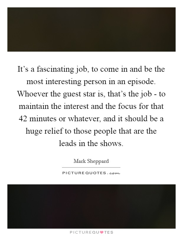 It's a fascinating job, to come in and be the most interesting person in an episode. Whoever the guest star is, that's the job - to maintain the interest and the focus for that 42 minutes or whatever, and it should be a huge relief to those people that are the leads in the shows Picture Quote #1