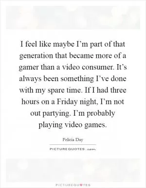 I feel like maybe I’m part of that generation that became more of a gamer than a video consumer. It’s always been something I’ve done with my spare time. If I had three hours on a Friday night, I’m not out partying. I’m probably playing video games Picture Quote #1