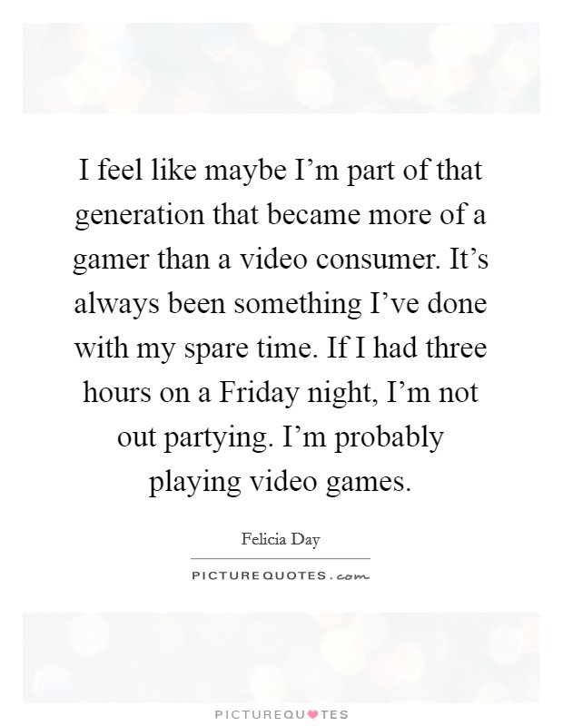 I feel like maybe I'm part of that generation that became more of a gamer than a video consumer. It's always been something I've done with my spare time. If I had three hours on a Friday night, I'm not out partying. I'm probably playing video games Picture Quote #1
