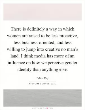 There is definitely a way in which women are raised to be less proactive, less business-oriented, and less willing to jump into creative no man’s land. I think media has more of an influence on how we perceive gender identity than anything else Picture Quote #1