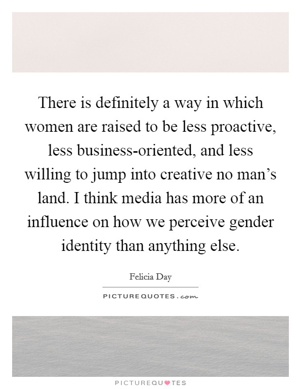 There is definitely a way in which women are raised to be less proactive, less business-oriented, and less willing to jump into creative no man's land. I think media has more of an influence on how we perceive gender identity than anything else Picture Quote #1