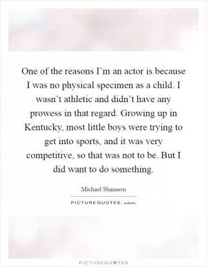 One of the reasons I’m an actor is because I was no physical specimen as a child. I wasn’t athletic and didn’t have any prowess in that regard. Growing up in Kentucky, most little boys were trying to get into sports, and it was very competitive, so that was not to be. But I did want to do something Picture Quote #1