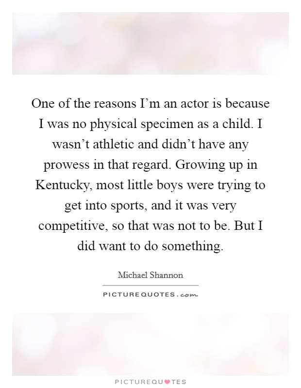 One of the reasons I'm an actor is because I was no physical specimen as a child. I wasn't athletic and didn't have any prowess in that regard. Growing up in Kentucky, most little boys were trying to get into sports, and it was very competitive, so that was not to be. But I did want to do something Picture Quote #1