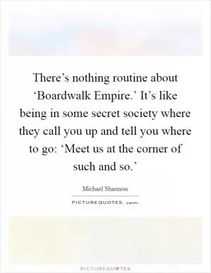 There’s nothing routine about ‘Boardwalk Empire.’ It’s like being in some secret society where they call you up and tell you where to go: ‘Meet us at the corner of such and so.’ Picture Quote #1