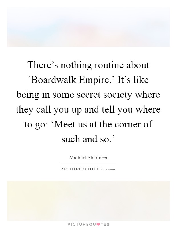 There's nothing routine about ‘Boardwalk Empire.' It's like being in some secret society where they call you up and tell you where to go: ‘Meet us at the corner of such and so.' Picture Quote #1