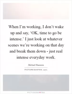 When I’m working, I don’t wake up and say, ‘OK, time to go be intense.’ I just look at whatever scenes we’re working on that day and break them down - just real intense everyday work Picture Quote #1