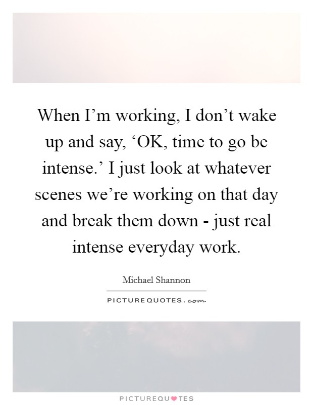 When I'm working, I don't wake up and say, ‘OK, time to go be intense.' I just look at whatever scenes we're working on that day and break them down - just real intense everyday work Picture Quote #1