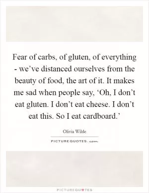 Fear of carbs, of gluten, of everything - we’ve distanced ourselves from the beauty of food, the art of it. It makes me sad when people say, ‘Oh, I don’t eat gluten. I don’t eat cheese. I don’t eat this. So I eat cardboard.’ Picture Quote #1