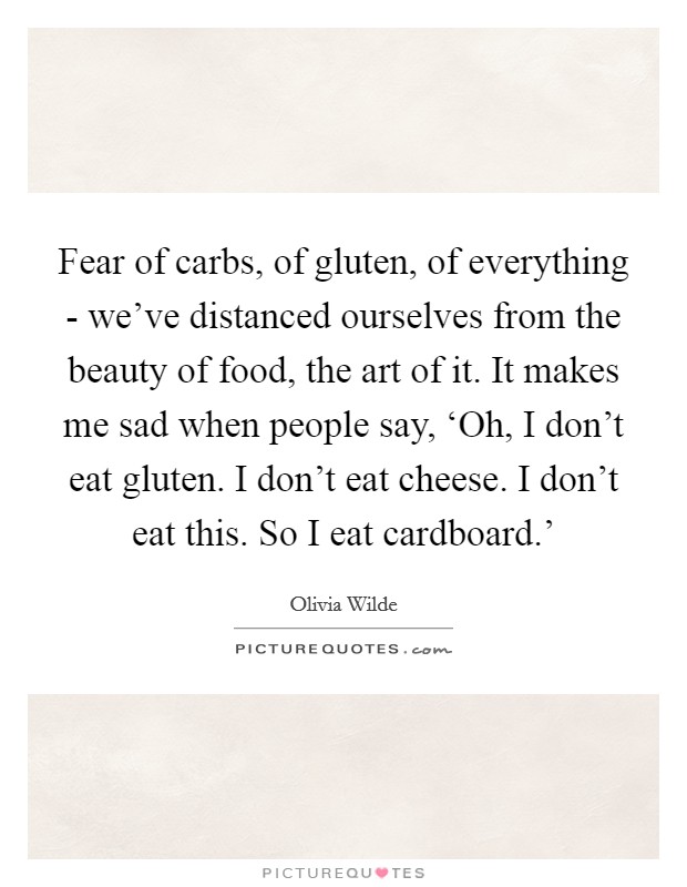 Fear of carbs, of gluten, of everything - we've distanced ourselves from the beauty of food, the art of it. It makes me sad when people say, ‘Oh, I don't eat gluten. I don't eat cheese. I don't eat this. So I eat cardboard.' Picture Quote #1