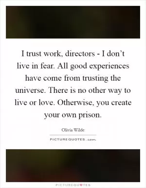 I trust work, directors - I don’t live in fear. All good experiences have come from trusting the universe. There is no other way to live or love. Otherwise, you create your own prison Picture Quote #1