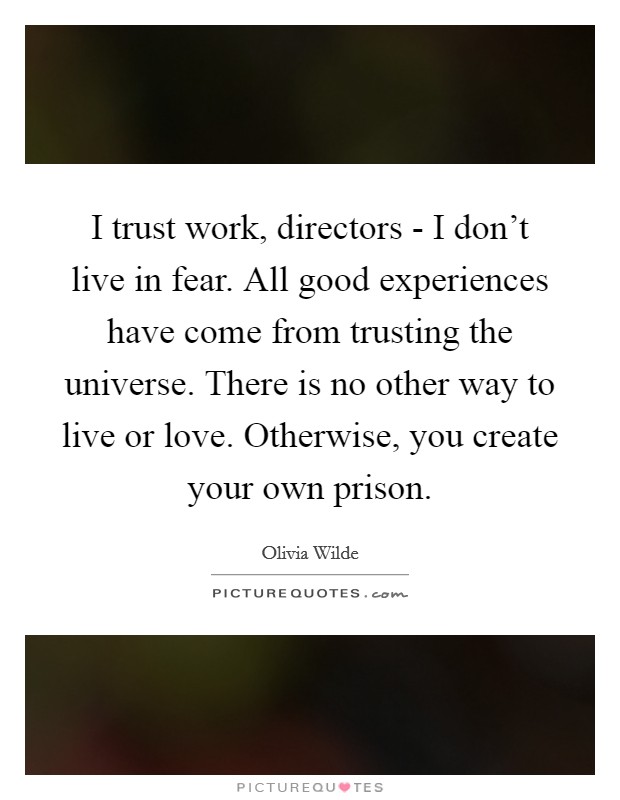 I trust work, directors - I don't live in fear. All good experiences have come from trusting the universe. There is no other way to live or love. Otherwise, you create your own prison Picture Quote #1
