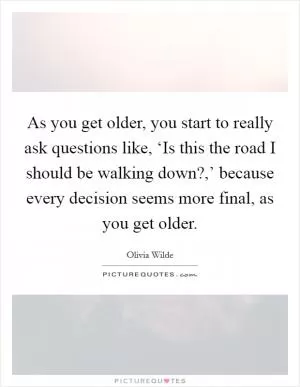 As you get older, you start to really ask questions like, ‘Is this the road I should be walking down?,’ because every decision seems more final, as you get older Picture Quote #1