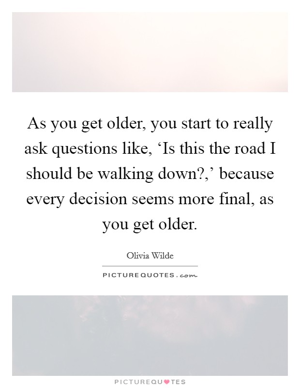 As you get older, you start to really ask questions like, ‘Is this the road I should be walking down?,' because every decision seems more final, as you get older Picture Quote #1