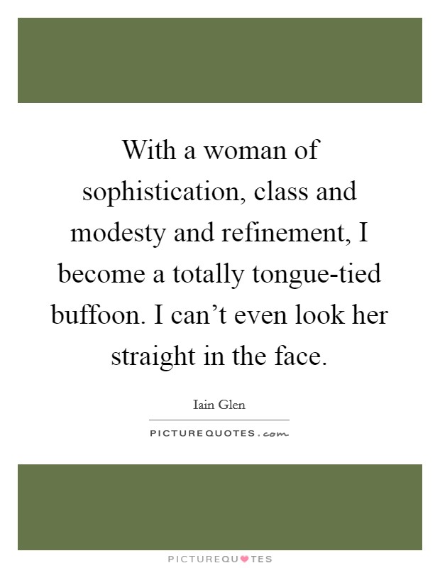 With a woman of sophistication, class and modesty and refinement, I become a totally tongue-tied buffoon. I can't even look her straight in the face Picture Quote #1