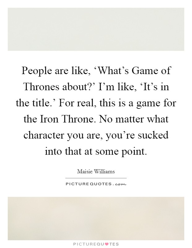 People are like, ‘What's Game of Thrones about?' I'm like, ‘It's in the title.' For real, this is a game for the Iron Throne. No matter what character you are, you're sucked into that at some point Picture Quote #1