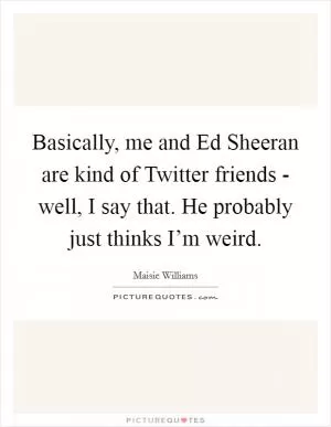 Basically, me and Ed Sheeran are kind of Twitter friends - well, I say that. He probably just thinks I’m weird Picture Quote #1