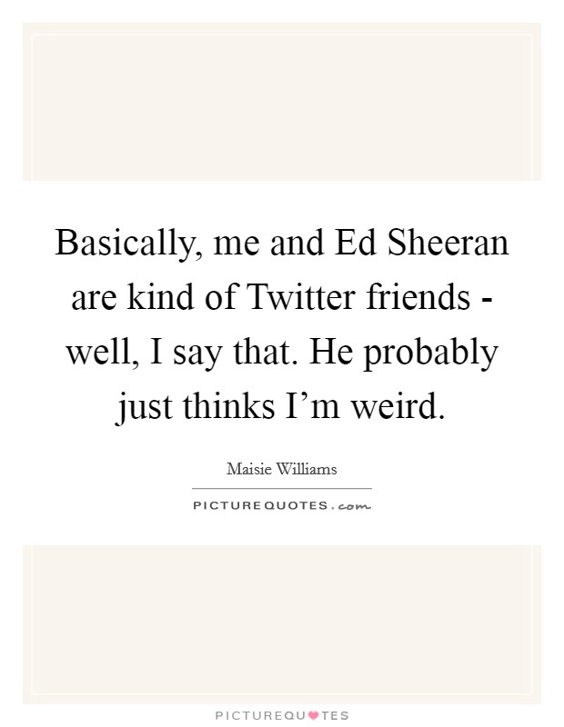 Basically, me and Ed Sheeran are kind of Twitter friends - well, I say that. He probably just thinks I'm weird Picture Quote #1