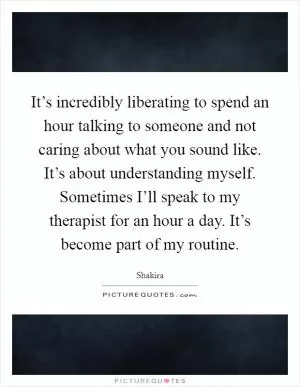 It’s incredibly liberating to spend an hour talking to someone and not caring about what you sound like. It’s about understanding myself. Sometimes I’ll speak to my therapist for an hour a day. It’s become part of my routine Picture Quote #1