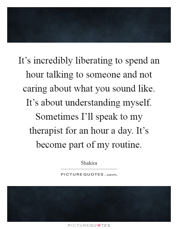 It's incredibly liberating to spend an hour talking to someone and not caring about what you sound like. It's about understanding myself. Sometimes I'll speak to my therapist for an hour a day. It's become part of my routine Picture Quote #1