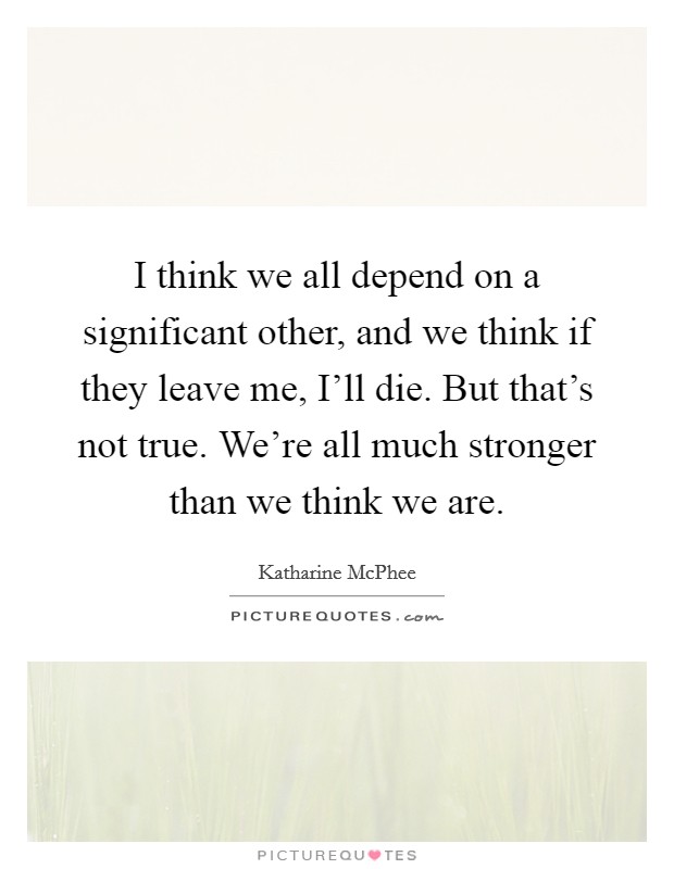 I think we all depend on a significant other, and we think if they leave me, I'll die. But that's not true. We're all much stronger than we think we are Picture Quote #1