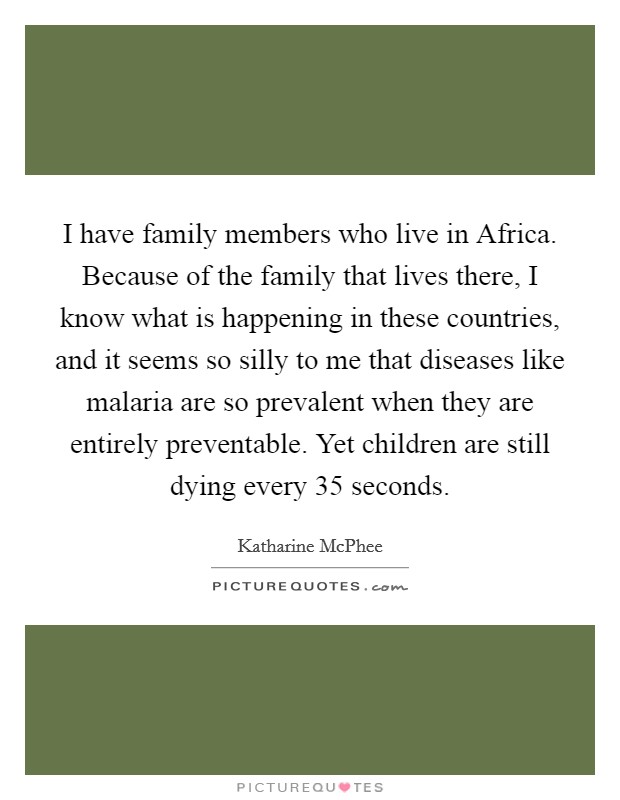 I have family members who live in Africa. Because of the family that lives there, I know what is happening in these countries, and it seems so silly to me that diseases like malaria are so prevalent when they are entirely preventable. Yet children are still dying every 35 seconds Picture Quote #1