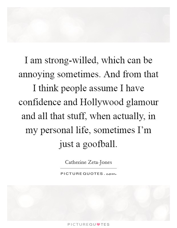 I am strong-willed, which can be annoying sometimes. And from that I think people assume I have confidence and Hollywood glamour and all that stuff, when actually, in my personal life, sometimes I'm just a goofball Picture Quote #1