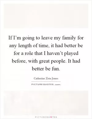If I’m going to leave my family for any length of time, it had better be for a role that I haven’t played before, with great people. It had better be fun Picture Quote #1