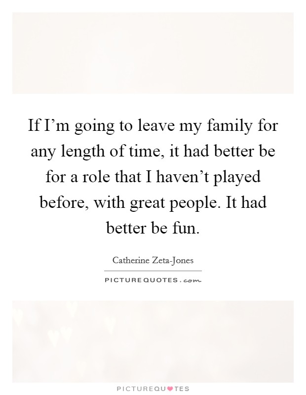 If I'm going to leave my family for any length of time, it had better be for a role that I haven't played before, with great people. It had better be fun Picture Quote #1