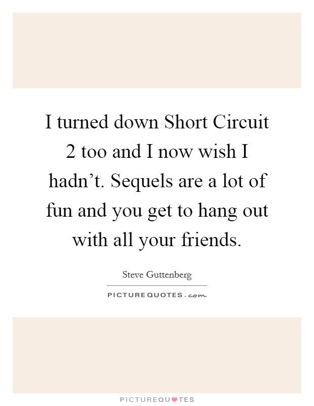I turned down Short Circuit 2 too and I now wish I hadn't. Sequels are a lot of fun and you get to hang out with all your friends Picture Quote #1