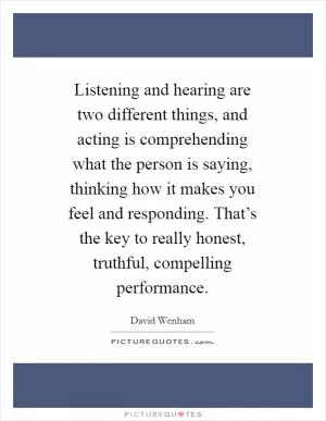 Listening and hearing are two different things, and acting is comprehending what the person is saying, thinking how it makes you feel and responding. That’s the key to really honest, truthful, compelling performance Picture Quote #1