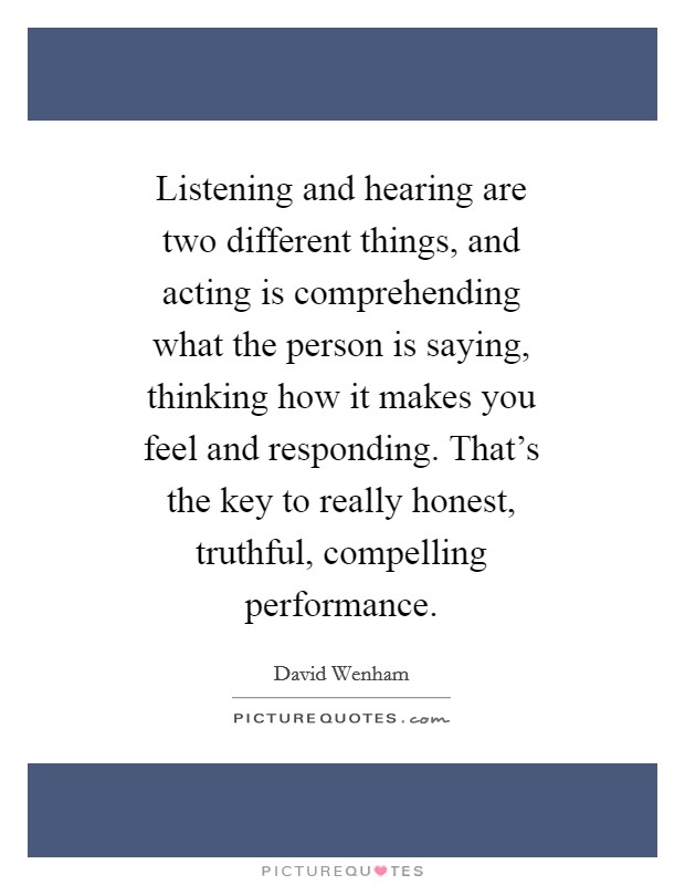 Listening and hearing are two different things, and acting is comprehending what the person is saying, thinking how it makes you feel and responding. That's the key to really honest, truthful, compelling performance Picture Quote #1