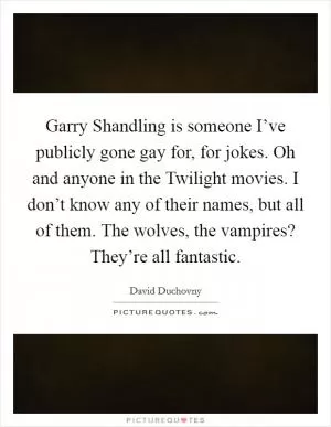 Garry Shandling is someone I’ve publicly gone gay for, for jokes. Oh and anyone in the Twilight movies. I don’t know any of their names, but all of them. The wolves, the vampires? They’re all fantastic Picture Quote #1