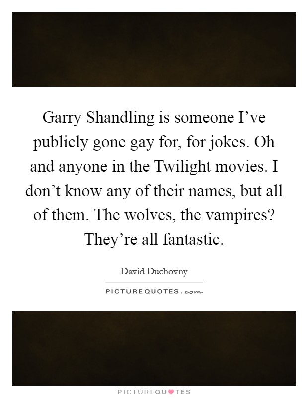 Garry Shandling is someone I've publicly gone gay for, for jokes. Oh and anyone in the Twilight movies. I don't know any of their names, but all of them. The wolves, the vampires? They're all fantastic Picture Quote #1
