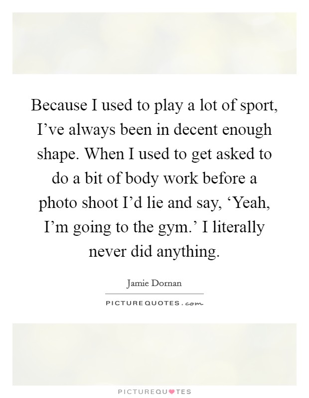 Because I used to play a lot of sport, I've always been in decent enough shape. When I used to get asked to do a bit of body work before a photo shoot I'd lie and say, ‘Yeah, I'm going to the gym.' I literally never did anything Picture Quote #1