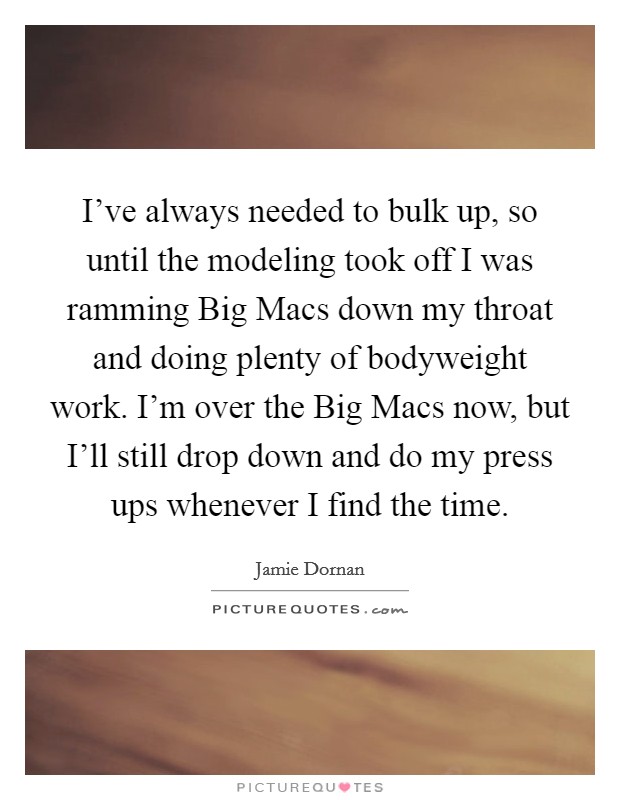 I've always needed to bulk up, so until the modeling took off I was ramming Big Macs down my throat and doing plenty of bodyweight work. I'm over the Big Macs now, but I'll still drop down and do my press ups whenever I find the time Picture Quote #1