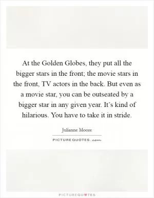 At the Golden Globes, they put all the bigger stars in the front; the movie stars in the front, TV actors in the back. But even as a movie star, you can be outseated by a bigger star in any given year. It’s kind of hilarious. You have to take it in stride Picture Quote #1