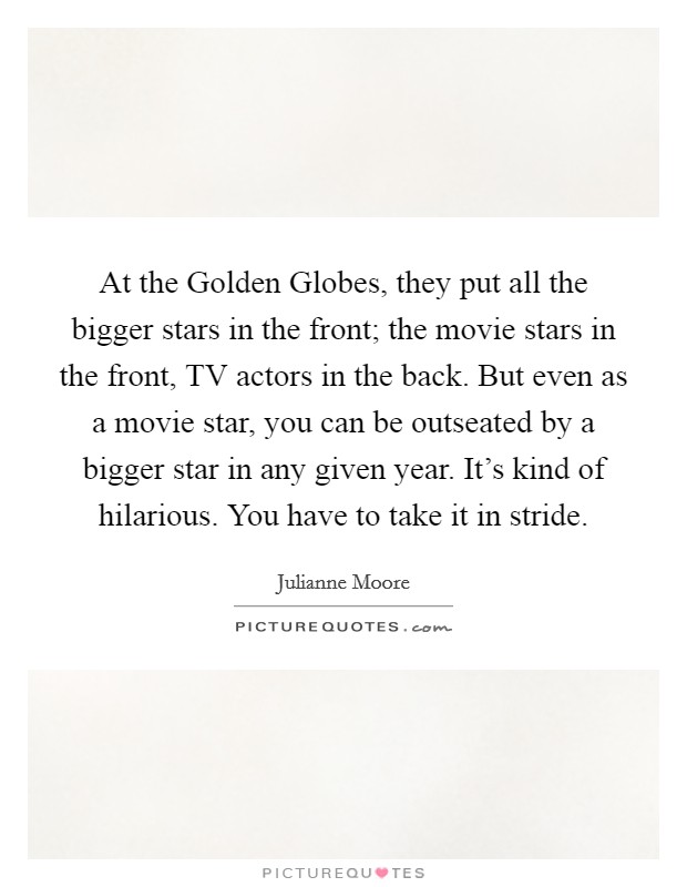 At the Golden Globes, they put all the bigger stars in the front; the movie stars in the front, TV actors in the back. But even as a movie star, you can be outseated by a bigger star in any given year. It's kind of hilarious. You have to take it in stride Picture Quote #1