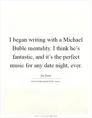I began writing with a Michael Buble mentality. I think he’s fantastic, and it’s the perfect music for any date night, ever Picture Quote #1
