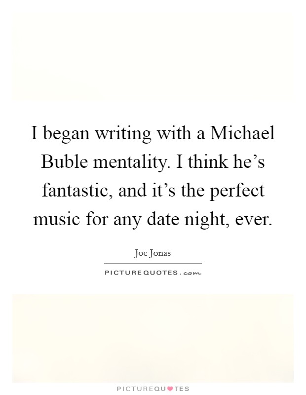 I began writing with a Michael Buble mentality. I think he's fantastic, and it's the perfect music for any date night, ever Picture Quote #1