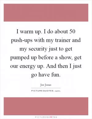 I warm up. I do about 50 push-ups with my trainer and my security just to get pumped up before a show, get our energy up. And then I just go have fun Picture Quote #1