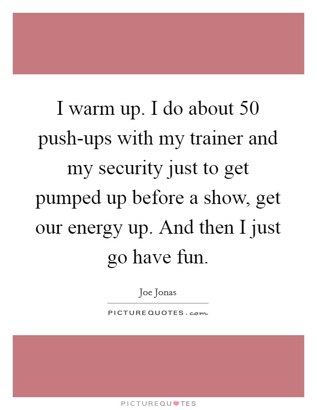 I warm up. I do about 50 push-ups with my trainer and my security just to get pumped up before a show, get our energy up. And then I just go have fun Picture Quote #1