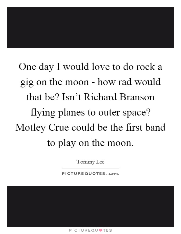 One day I would love to do rock a gig on the moon - how rad would that be? Isn't Richard Branson flying planes to outer space? Motley Crue could be the first band to play on the moon Picture Quote #1