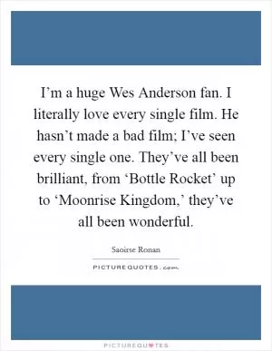 I’m a huge Wes Anderson fan. I literally love every single film. He hasn’t made a bad film; I’ve seen every single one. They’ve all been brilliant, from ‘Bottle Rocket’ up to ‘Moonrise Kingdom,’ they’ve all been wonderful Picture Quote #1