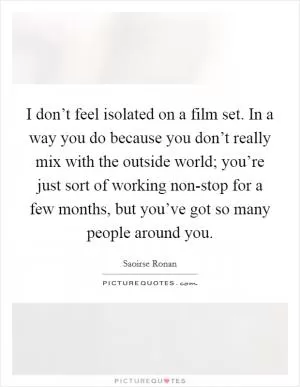 I don’t feel isolated on a film set. In a way you do because you don’t really mix with the outside world; you’re just sort of working non-stop for a few months, but you’ve got so many people around you Picture Quote #1