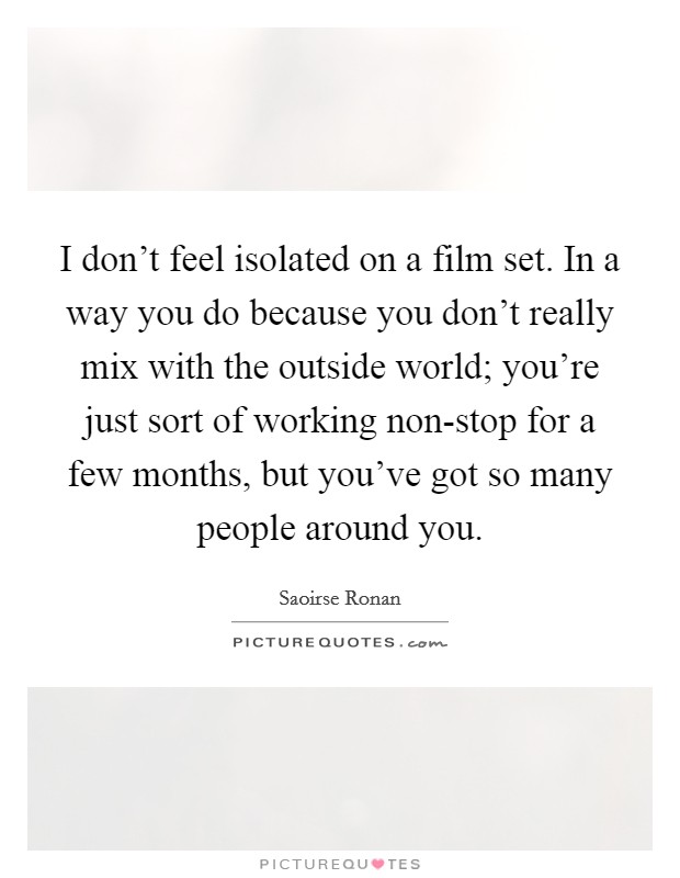I don't feel isolated on a film set. In a way you do because you don't really mix with the outside world; you're just sort of working non-stop for a few months, but you've got so many people around you Picture Quote #1