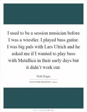 I used to be a session musician before I was a wrestler. I played bass guitar. I was big pals with Lars Ulrich and he asked me if I wanted to play bass with Metallica in their early days but it didn’t work out Picture Quote #1